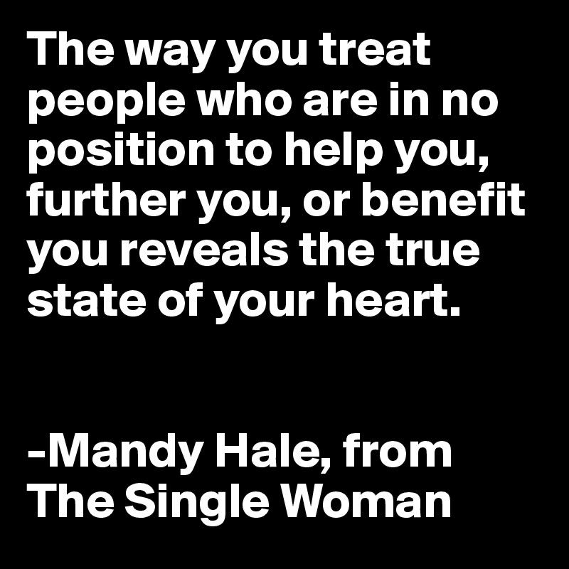 The way you treat people who are in no position to help you, further you, or benefit you reveals the true state of your heart. 


-Mandy Hale, from
The Single Woman
