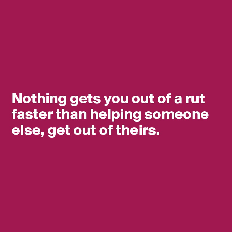 




Nothing gets you out of a rut faster than helping someone else, get out of theirs. 




