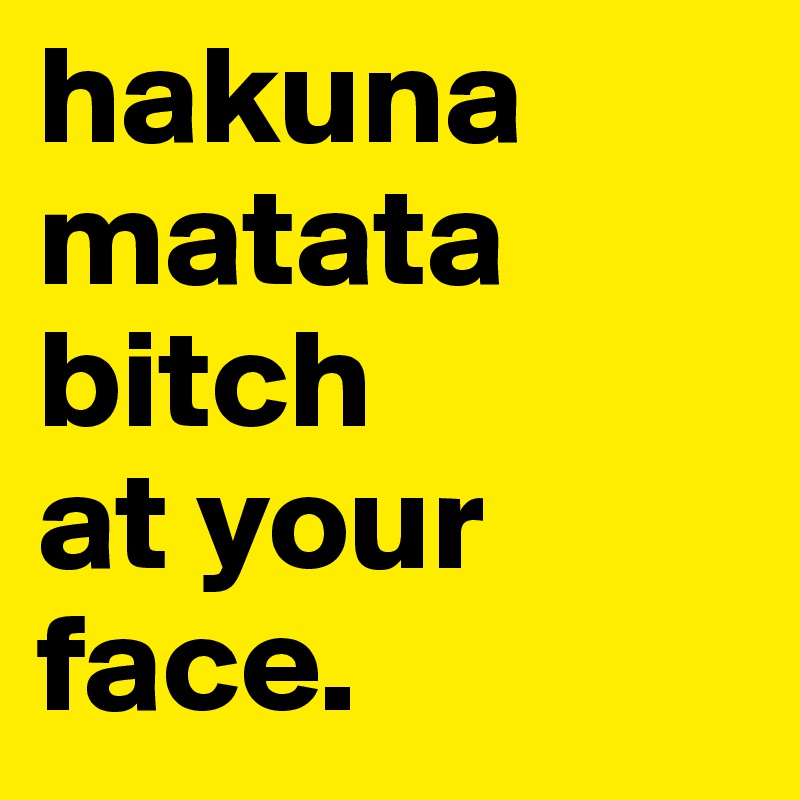hakuna 
matata 
bitch
at your face.