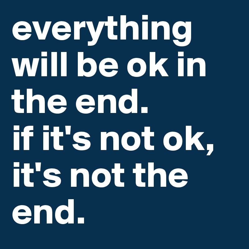 everything will be ok in the end.
if it's not ok, it's not the end.
