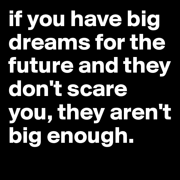 if you have big dreams for the future and they don't scare you, they aren't big enough.
