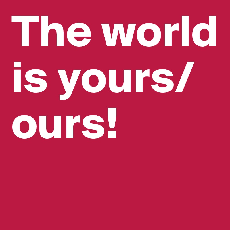 The world is yours/ours!
