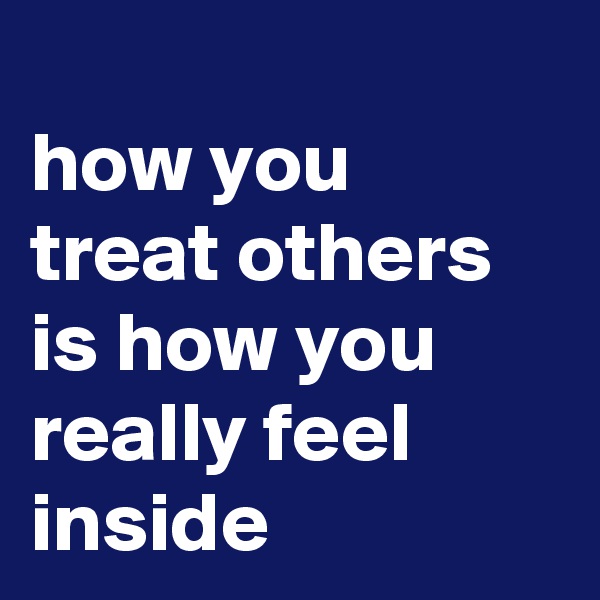 
how you treat others is how you really feel inside