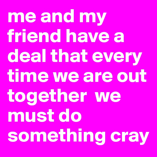 me and my friend have a deal that every time we are out together  we must do something cray
