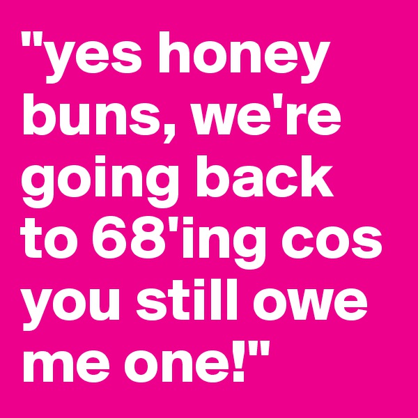 "yes honey buns, we're going back to 68'ing cos you still owe me one!"