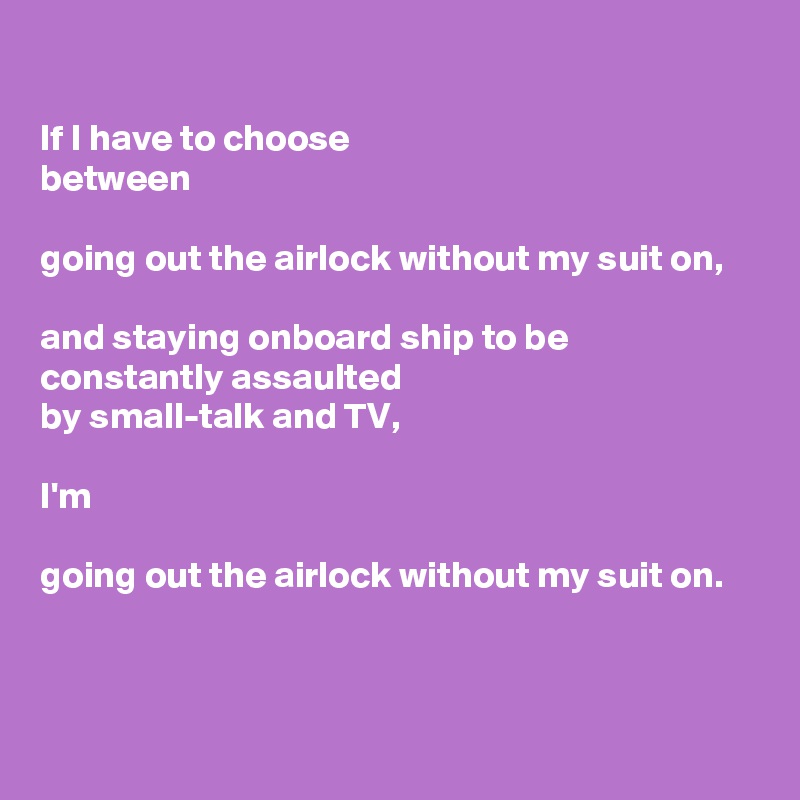 

If I have to choose
between

going out the airlock without my suit on,

and staying onboard ship to be  constantly assaulted
by small-talk and TV,

I'm

going out the airlock without my suit on.



