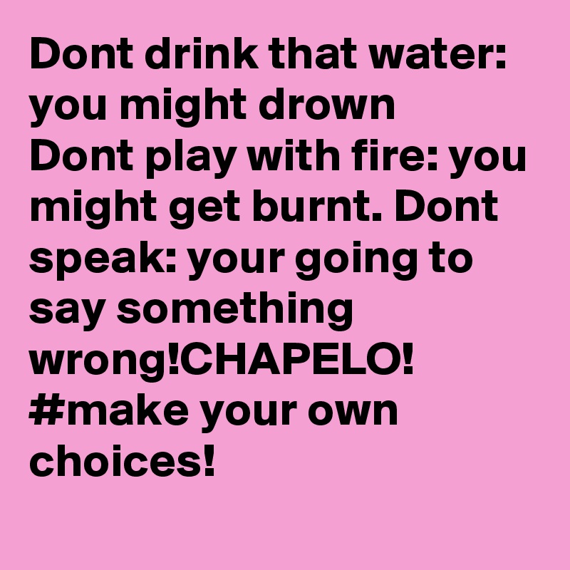 Dont drink that water: you might drown
Dont play with fire: you might get burnt. Dont speak: your going to say something wrong!CHAPELO!
#make your own choices!