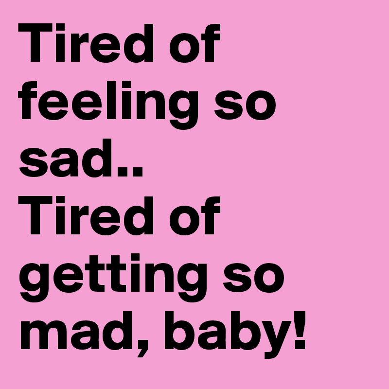 Tired of feeling so sad.. 
Tired of getting so mad, baby!