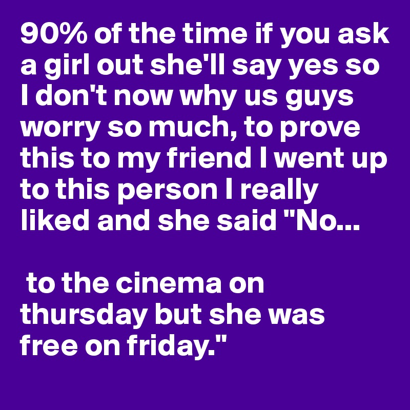 90% of the time if you ask a girl out she'll say yes so I don't now why us guys worry so much, to prove this to my friend I went up to this person I really liked and she said "No...

 to the cinema on thursday but she was free on friday."