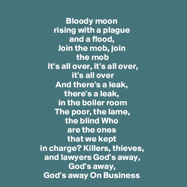 Bloody moon 
rising with a plague 
and a flood, 
Join the mob, join 
the mob
It's all over, it's all over, 
it's all over
And there's a leak, 
there's a leak, 
in the boiler room
The poor, the lame, 
the blind Who 
are the ones 
that we kept 
in charge? Killers, thieves, 
and lawyers God's away, 
God's away, 
God's away On Business 