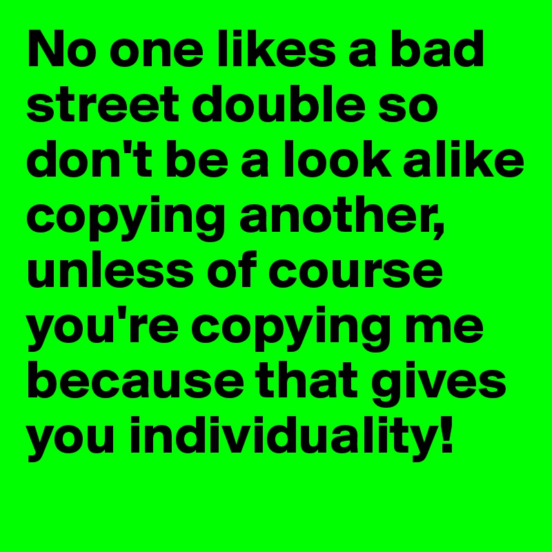 No one likes a bad street double so don't be a look alike copying another,
unless of course you're copying me because that gives you individuality!
