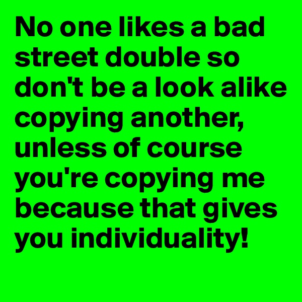 No one likes a bad street double so don't be a look alike copying another,
unless of course you're copying me because that gives you individuality!
