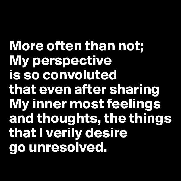 

More often than not; 
My perspective 
is so convoluted 
that even after sharing My inner most feelings and thoughts, the things that I verily desire 
go unresolved.
