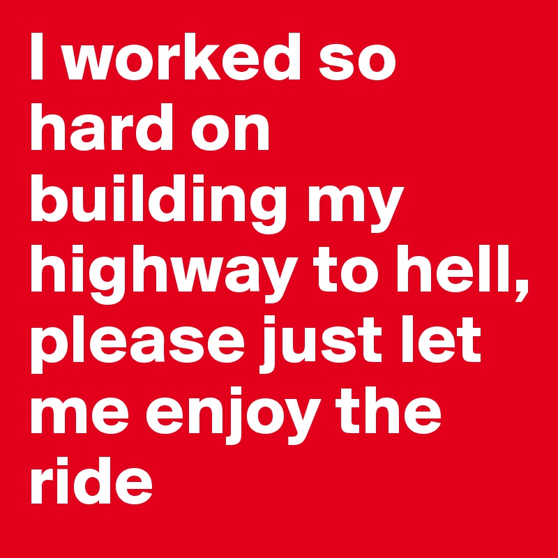 I worked so hard on building my highway to hell, please just let me enjoy the ride