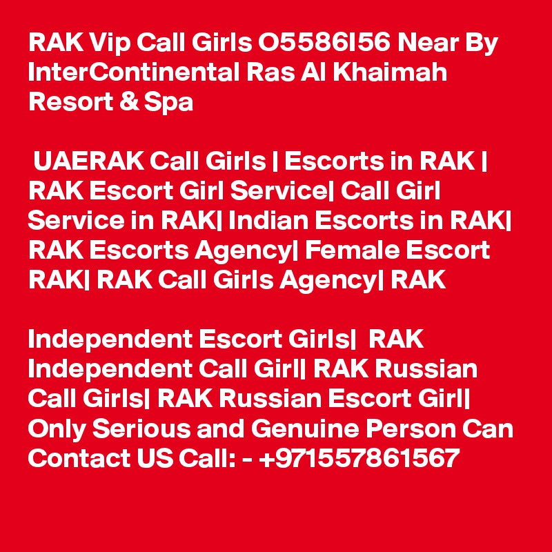 RAK Vip Call Girls O5586I56 Near By InterContinental Ras Al Khaimah Resort & Spa

 UAERAK Call Girls | Escorts in RAK | RAK Escort Girl Service| Call Girl Service in RAK| Indian Escorts in RAK| RAK Escorts Agency| Female Escort RAK| RAK Call Girls Agency| RAK 

Independent Escort Girls|  RAK Independent Call Girl| RAK Russian Call Girls| RAK Russian Escort Girl| 
Only Serious and Genuine Person Can Contact US Call: - +971557861567
