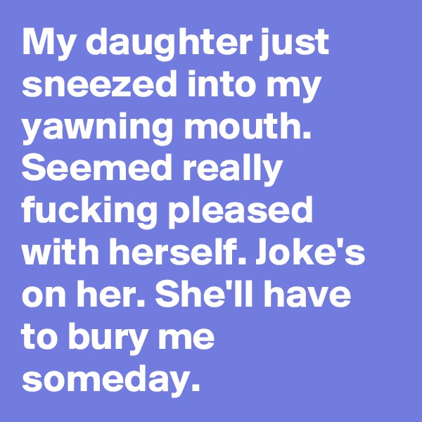 My daughter just sneezed into my yawning mouth. Seemed really fucking pleased with herself. Joke's on her. She'll have to bury me someday.
