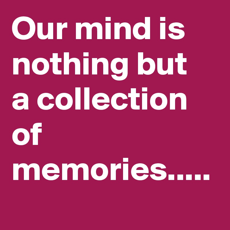Our mind is nothing but a collection of memories.....
