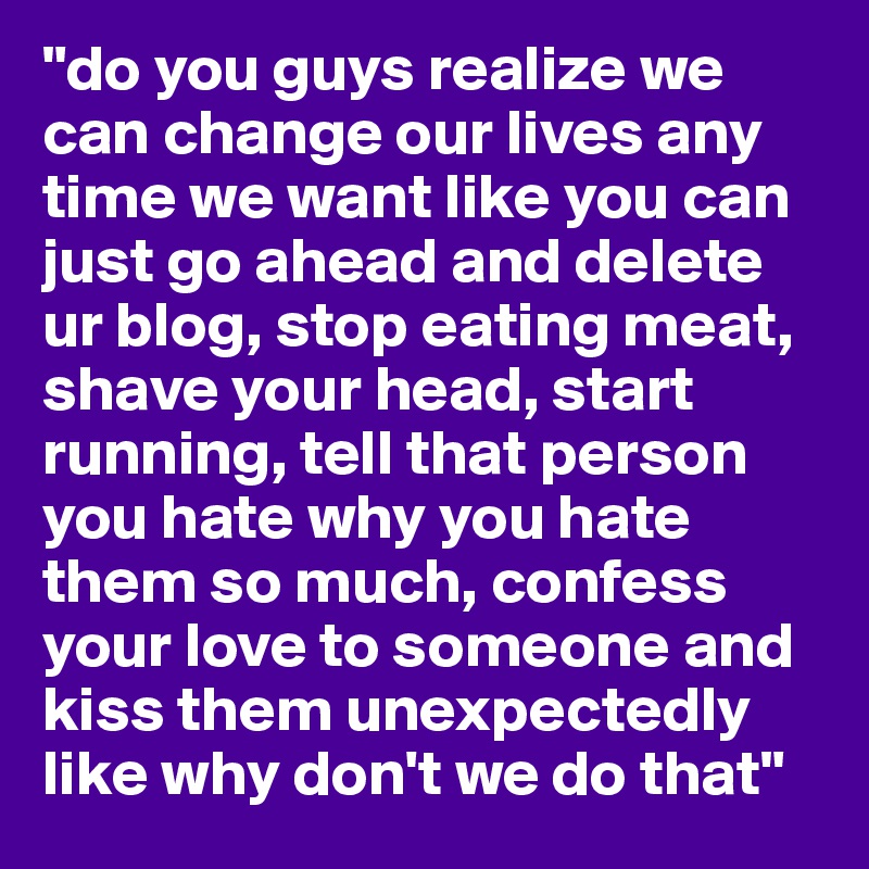 "do you guys realize we can change our lives any time we want like you can just go ahead and delete ur blog, stop eating meat, shave your head, start running, tell that person you hate why you hate them so much, confess your love to someone and kiss them unexpectedly like why don't we do that"