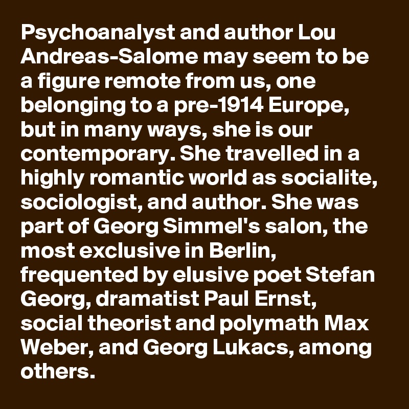 Psychoanalyst and author Lou Andreas-Salome may seem to be a figure remote from us, one belonging to a pre-1914 Europe, but in many ways, she is our contemporary. She travelled in a highly romantic world as socialite, sociologist, and author. She was part of Georg Simmel's salon, the most exclusive in Berlin, frequented by elusive poet Stefan Georg, dramatist Paul Ernst, social theorist and polymath Max Weber, and Georg Lukacs, among others.