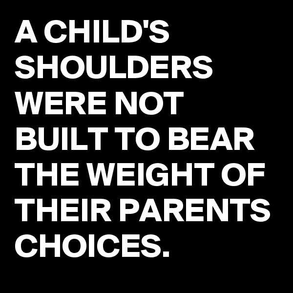 A CHILD'S SHOULDERS WERE NOT BUILT TO BEAR THE WEIGHT OF THEIR PARENTS CHOICES.