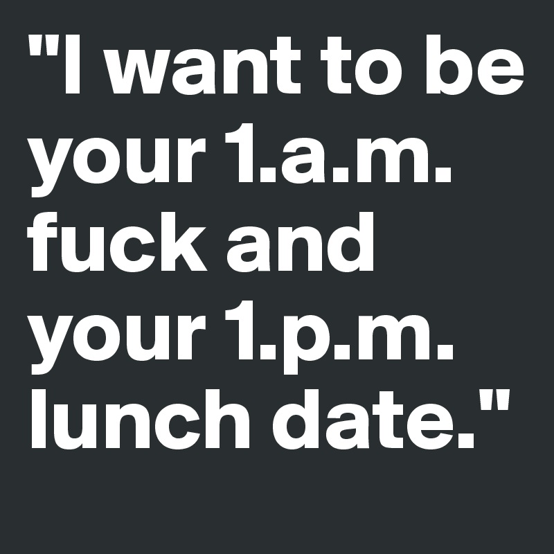 "I want to be your 1.a.m. fuck and your 1.p.m. lunch date." 
