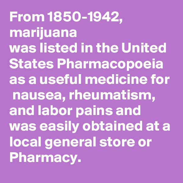 From 1850-1942,
marijuana
was listed in the United States Pharmacopoeia 
as a useful medicine for  nausea, rheumatism, and labor pains and was easily obtained at a local general store or Pharmacy.
