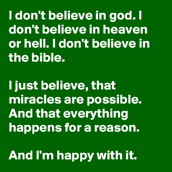 I don't believe in god. I don't believe in heaven or hell. I don't believe in the bible.

I just believe, that miracles are possible. And that everything happens for a reason.

And I'm happy with it.