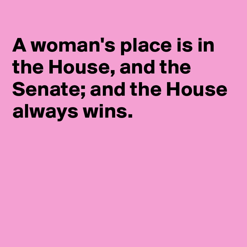 
A woman's place is in the House, and the Senate; and the House always wins.




