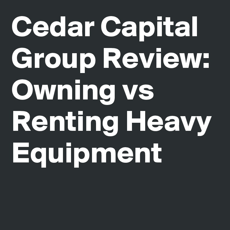 Cedar Capital Group Review: Owning vs Renting Heavy Equipment