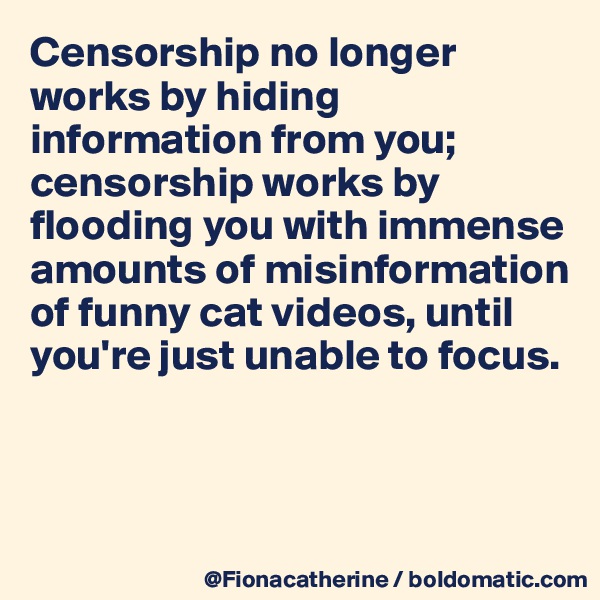 Censorship no longer works by hiding information from you;
censorship works by flooding you with immense 
amounts of misinformation
of funny cat videos, until 
you're just unable to focus.



