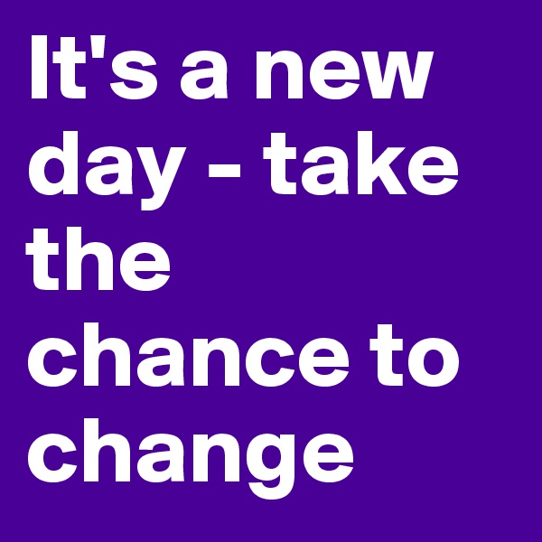 It's a new day - take the chance to change 