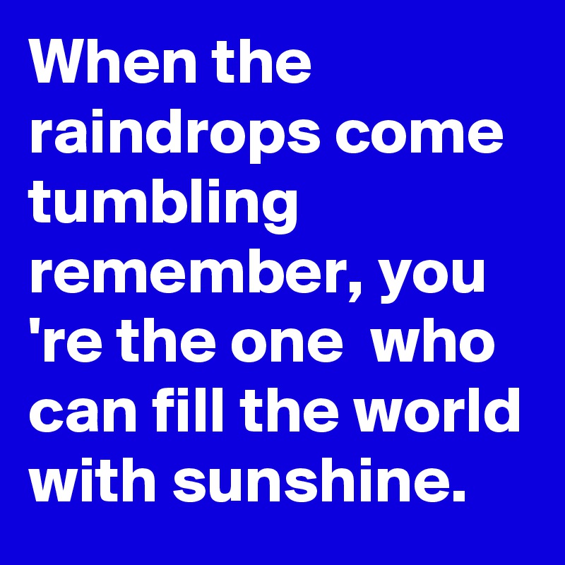 When the raindrops come tumbling remember, you 're the one  who can fill the world with sunshine.