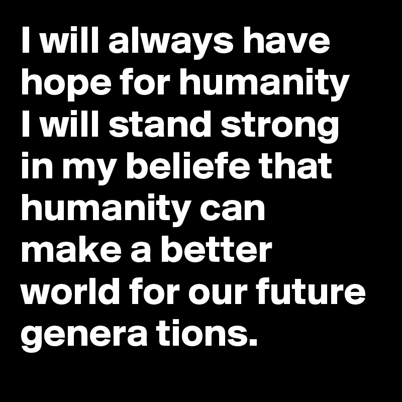 I will always have hope for humanity 
I will stand strong in my beliefe that humanity can make a better world for our future genera tions.