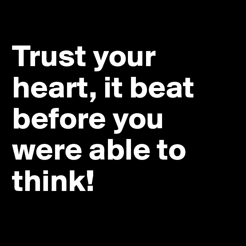 
Trust your heart, it beat before you were able to think!
