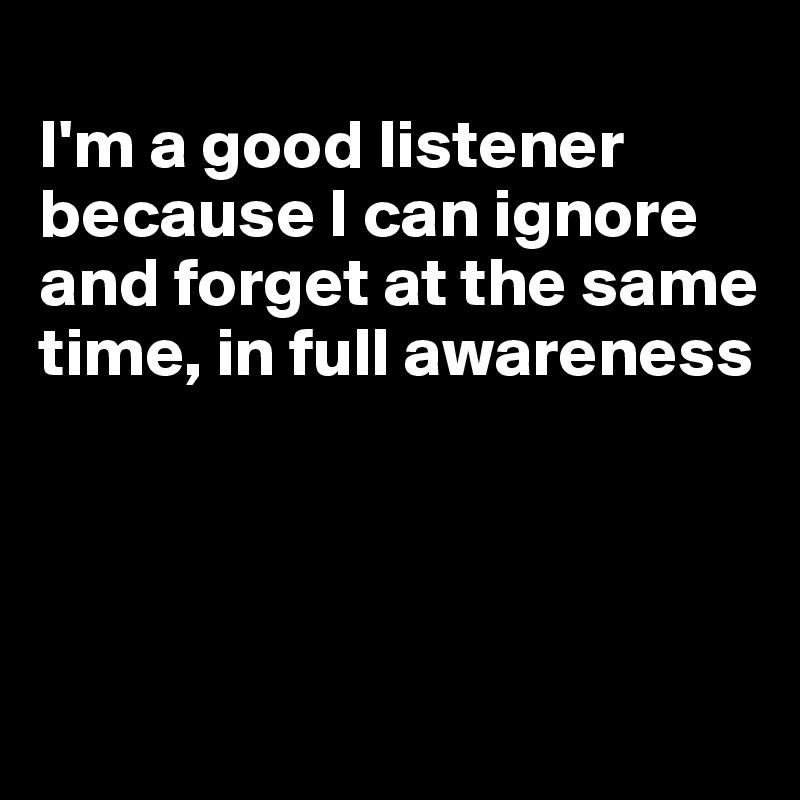 
I'm a good listener because I can ignore and forget at the same time, in full awareness




