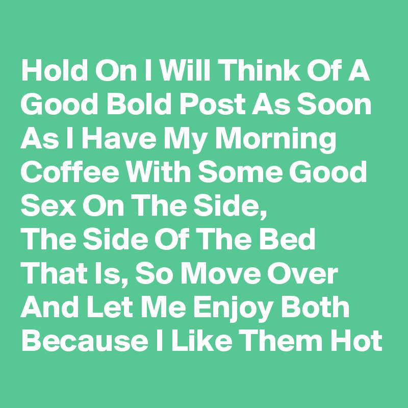 
Hold On I Will Think Of A Good Bold Post As Soon As I Have My Morning Coffee With Some Good Sex On The Side,
The Side Of The Bed That Is, So Move Over And Let Me Enjoy Both Because I Like Them Hot