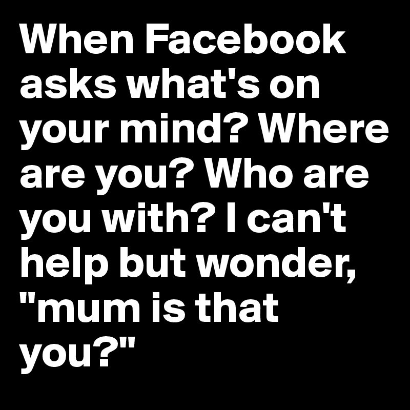 When Facebook asks what's on your mind? Where are you? Who are you with? I can't help but wonder, "mum is that you?"