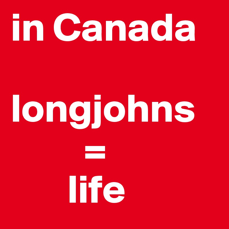 in Canada 

longjohns 
         = 
       life