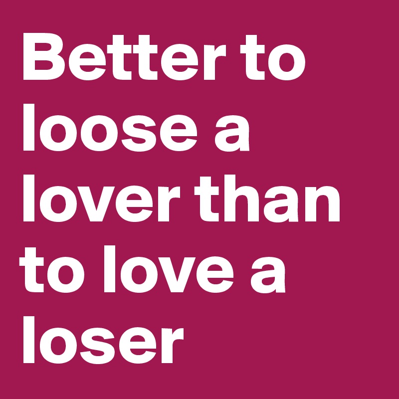 Better to loose a lover than to love a loser