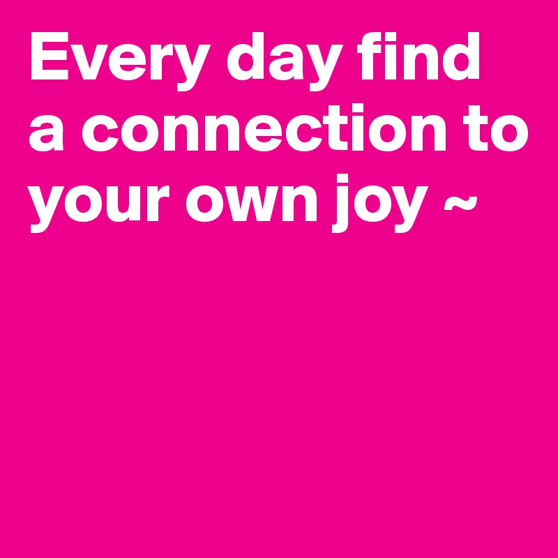 Every day find a connection to your own joy ~


