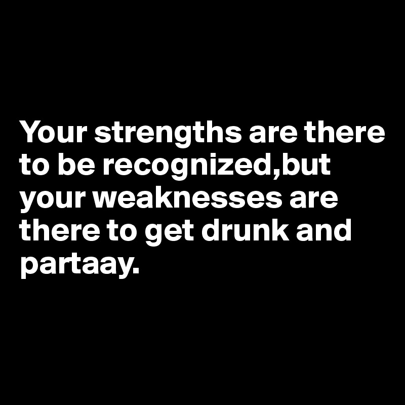 


Your strengths are there to be recognized,but your weaknesses are there to get drunk and partaay.



