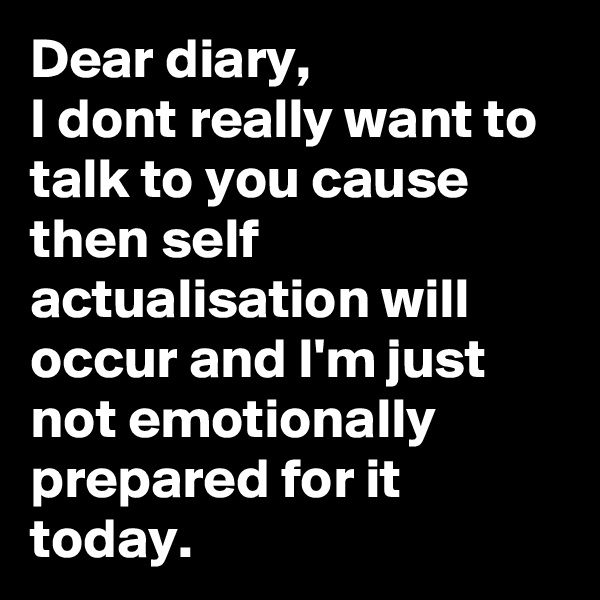 Dear diary,
I dont really want to talk to you cause then self actualisation will occur and I'm just not emotionally prepared for it today.