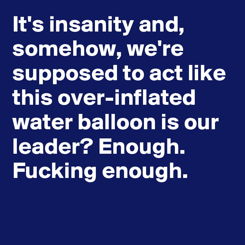 It's insanity and, somehow, we're supposed to act like this over-inflated water balloon is our leader? Enough. Fucking enough.