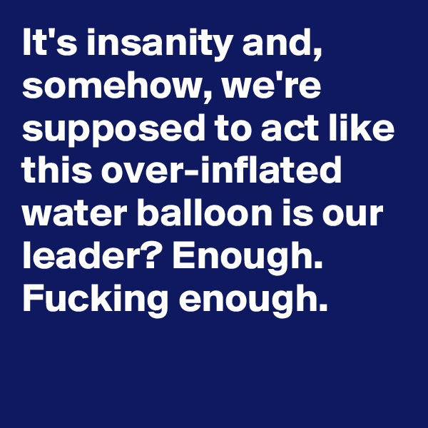It's insanity and, somehow, we're supposed to act like this over-inflated water balloon is our leader? Enough. Fucking enough.