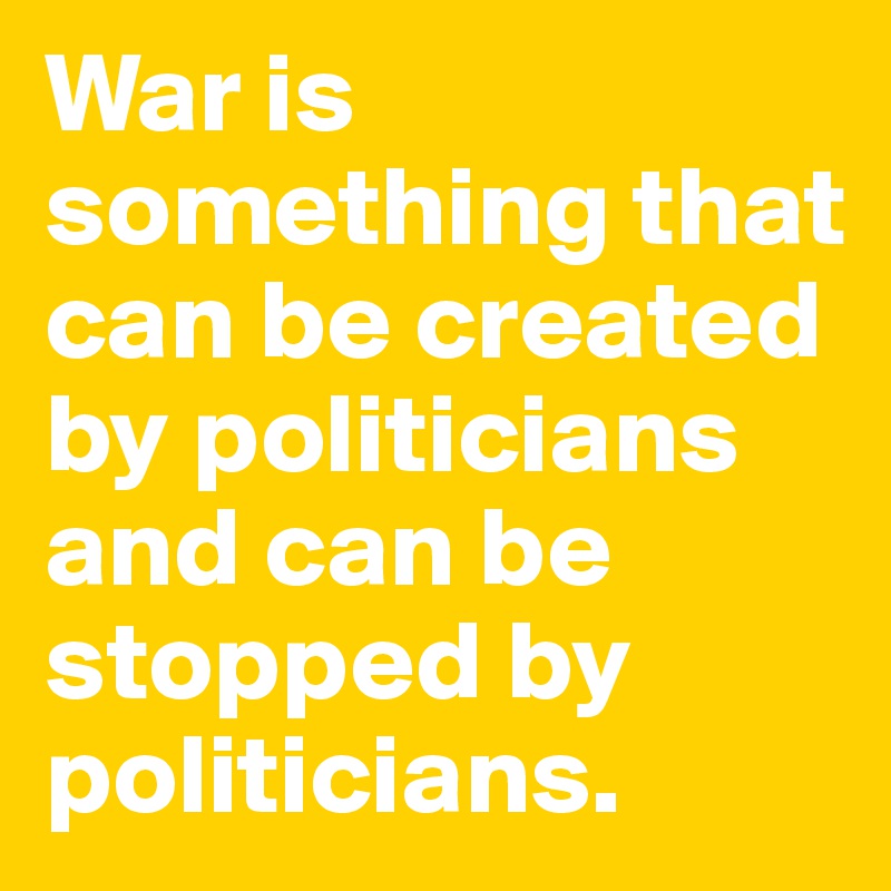War is something that can be created by politicians and can be stopped by politicians.