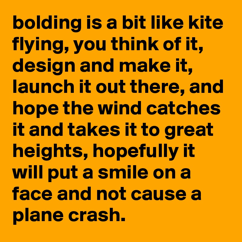 bolding is a bit like kite flying, you think of it, design and make it, launch it out there, and hope the wind catches it and takes it to great heights, hopefully it will put a smile on a face and not cause a plane crash.