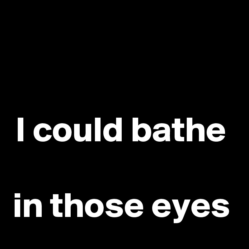 

I could bathe 
in those eyes