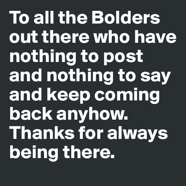 To all the Bolders out there who have nothing to post and nothing to say and keep coming back anyhow. 
Thanks for always being there. 