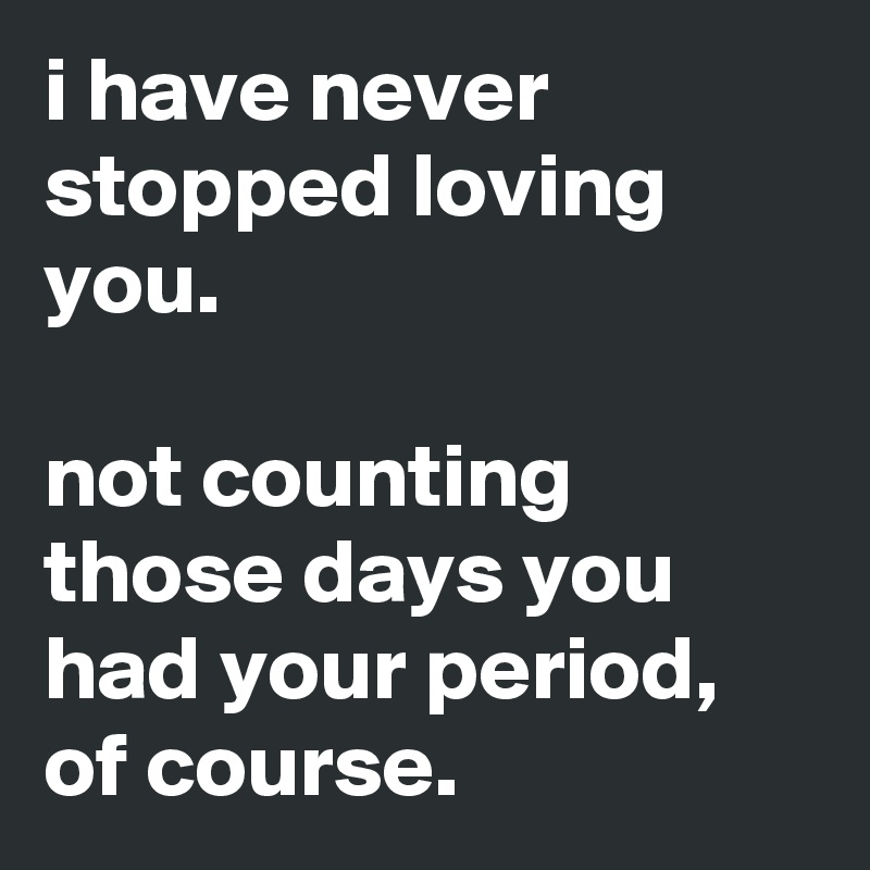 i have never stopped loving you.

not counting those days you had your period,
of course.