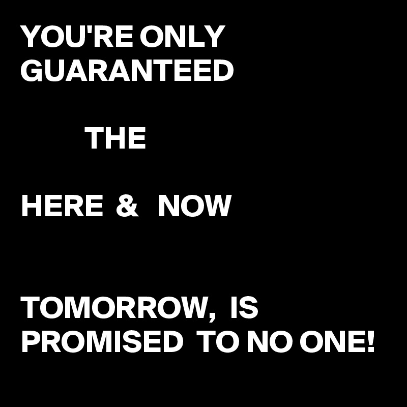 YOU'RE ONLY GUARANTEED 

          THE

HERE  &   NOW


TOMORROW,  IS PROMISED  TO NO ONE! 